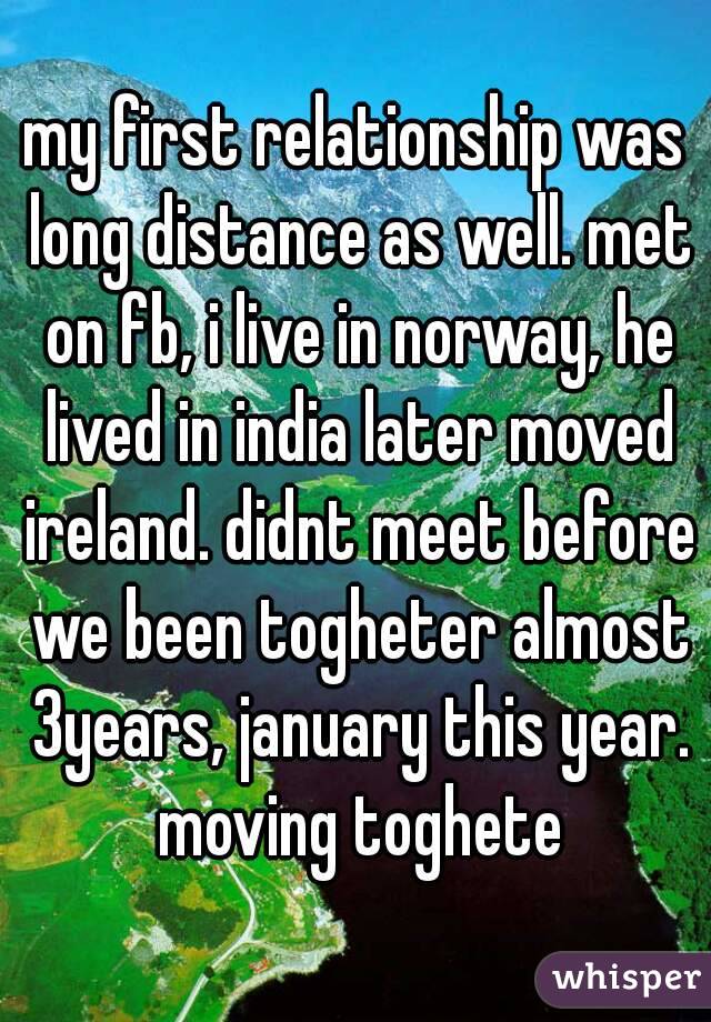 my first relationship was long distance as well. met on fb, i live in norway, he lived in india later moved ireland. didnt meet before we been togheter almost 3years, january this year. moving toghete