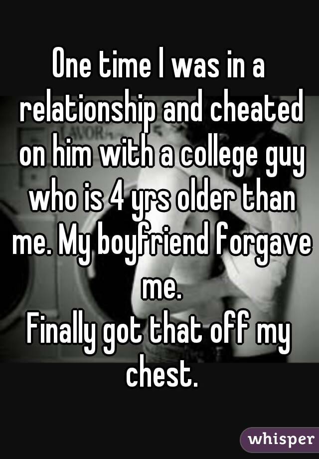 One time I was in a relationship and cheated on him with a college guy who is 4 yrs older than me. My boyfriend forgave me.
Finally got that off my chest.