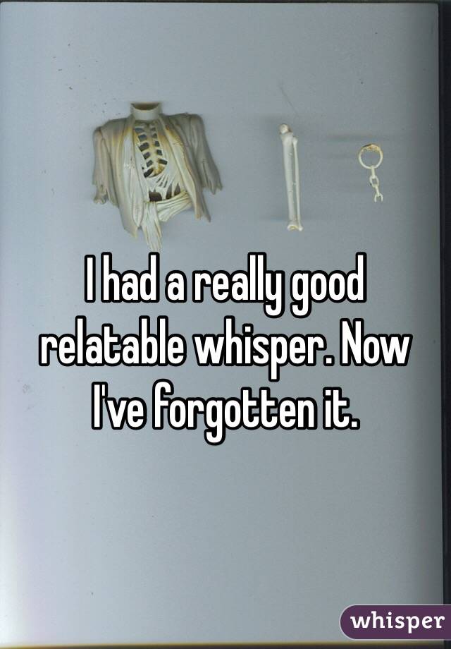 I had a really good relatable whisper. Now I've forgotten it.