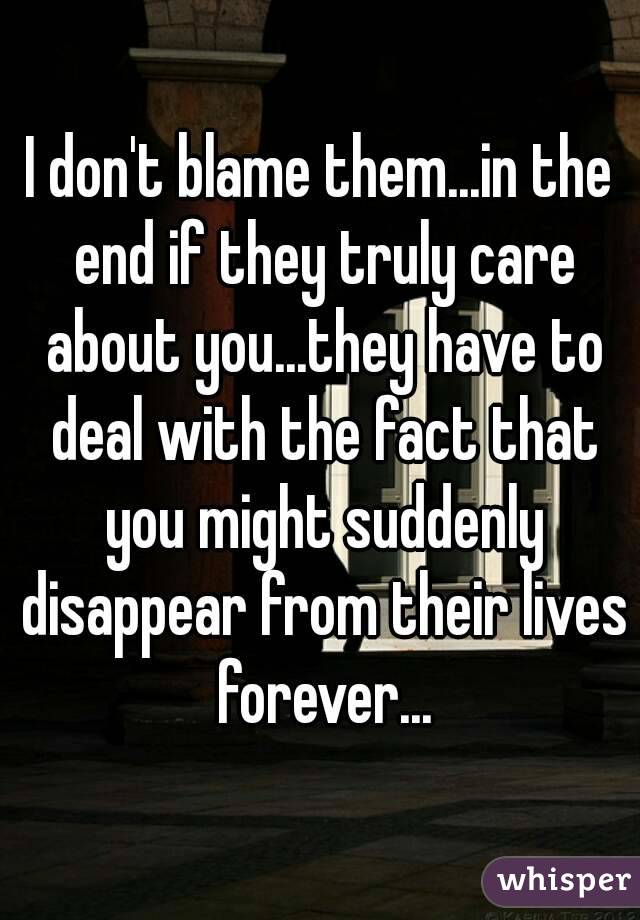 I don't blame them...in the end if they truly care about you...they have to deal with the fact that you might suddenly disappear from their lives forever...