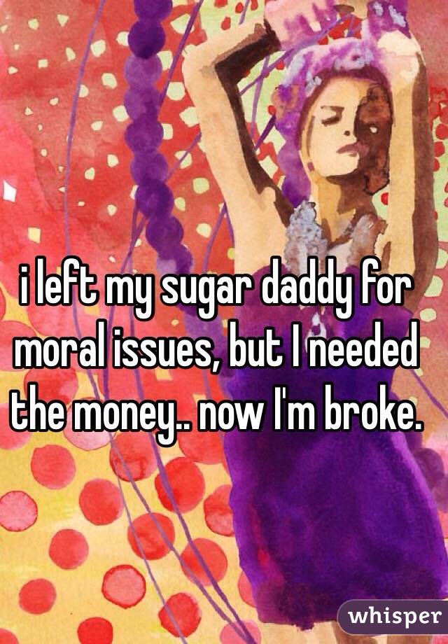 i left my sugar daddy for moral issues, but I needed the money.. now I'm broke.