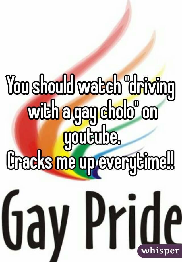 You should watch "driving with a gay cholo" on youtube.
Cracks me up everytime!!