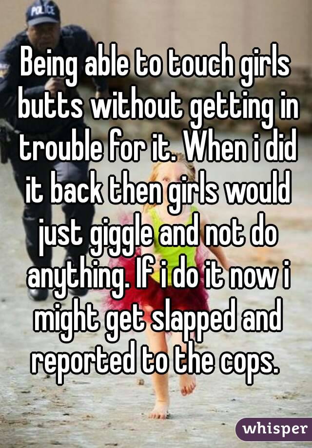 Being able to touch girls butts without getting in trouble for it. When i did it back then girls would just giggle and not do anything. If i do it now i might get slapped and reported to the cops. 