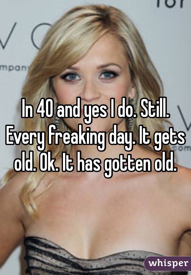 In 40 and yes I do. Still. Every freaking day. It gets old. Ok. It has gotten old. 