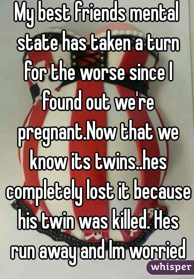 My best friends mental state has taken a turn for the worse since I found out we're pregnant.Now that we know its twins..hes completely lost it because his twin was killed. Hes run away and Im worried