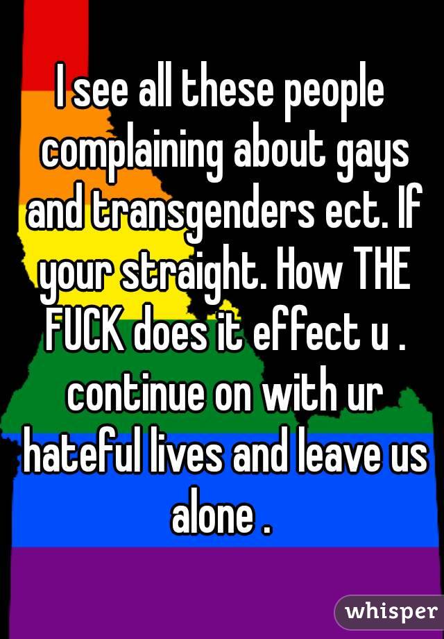 I see all these people complaining about gays and transgenders ect. If your straight. How THE FUCK does it effect u . continue on with ur hateful lives and leave us alone . 