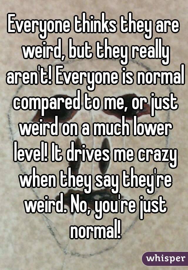 Everyone thinks they are weird, but they really aren't! Everyone is normal compared to me, or just weird on a much lower level! It drives me crazy when they say they're weird. No, you're just normal!