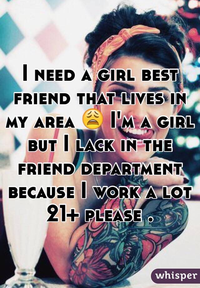 I need a girl best friend that lives in my area 😩 I'm a girl but I lack in the friend department because I work a lot 21+ please .