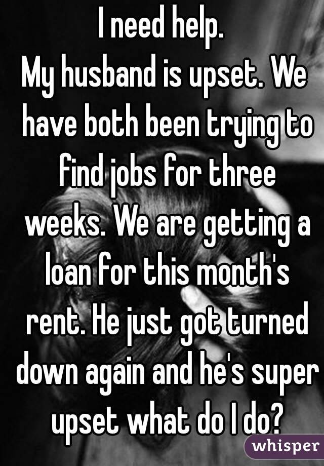 I need help. 
My husband is upset. We have both been trying to find jobs for three weeks. We are getting a loan for this month's rent. He just got turned down again and he's super upset what do I do?