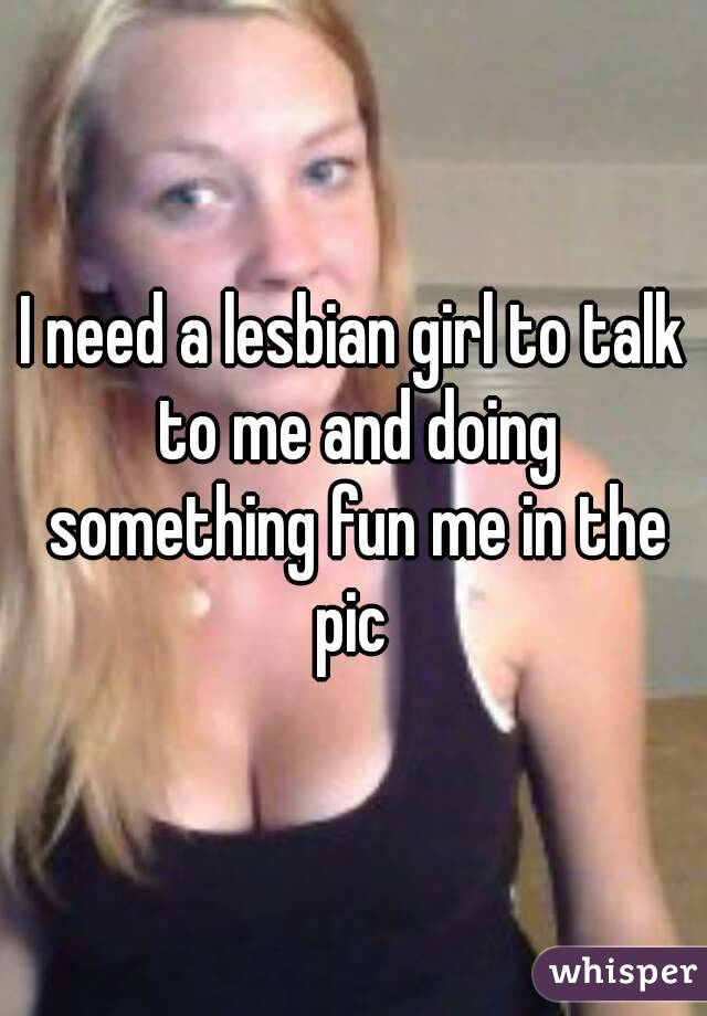 I need a lesbian girl to talk to me and doing something fun me in the pic 
