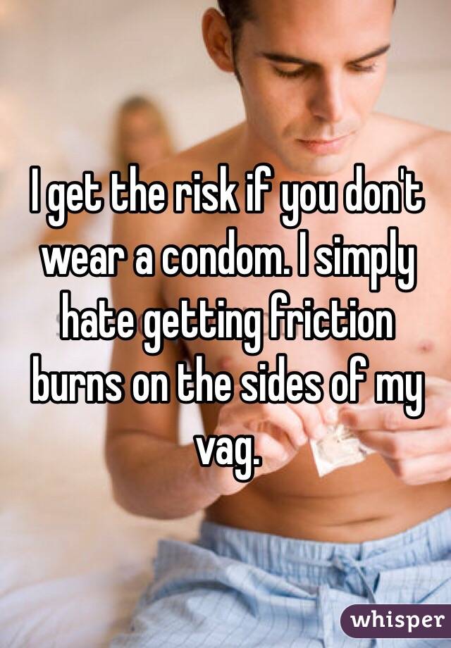 I get the risk if you don't wear a condom. I simply hate getting friction burns on the sides of my vag. 