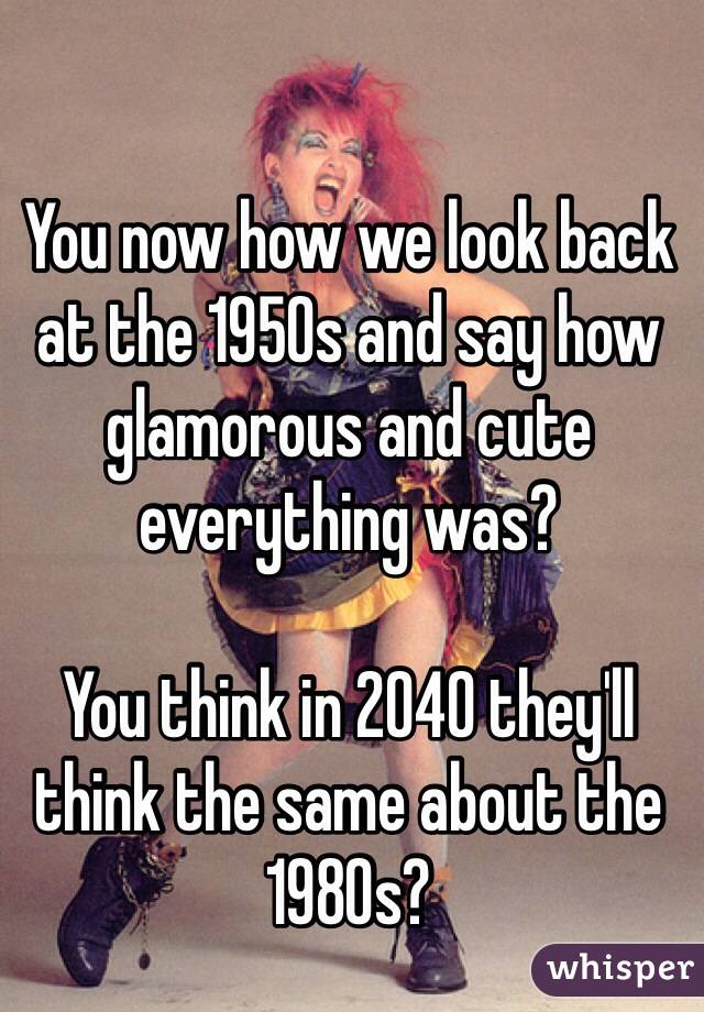 You now how we look back at the 1950s and say how glamorous and cute everything was?

You think in 2040 they'll think the same about the 1980s?