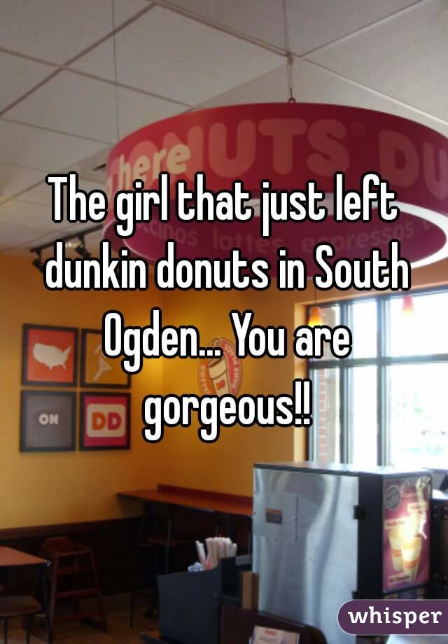 The girl that just left dunkin donuts in South Ogden... You are gorgeous!!