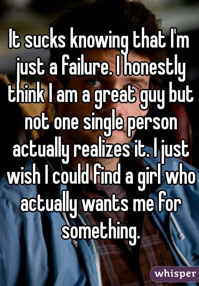 It sucks knowing that I'm just a failure. I honestly think I am a great guy but not one single person actually realizes it. I just wish I could find a girl who actually wants me for something.