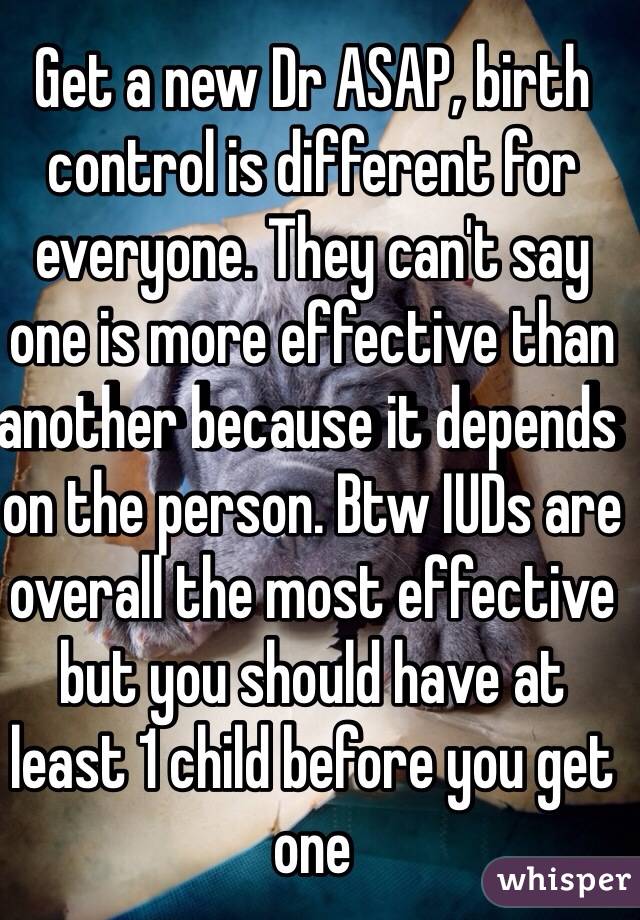 Get a new Dr ASAP, birth control is different for everyone. They can't say one is more effective than another because it depends on the person. Btw IUDs are overall the most effective but you should have at least 1 child before you get one 