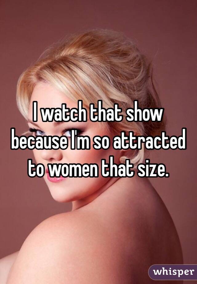 I watch that show because I'm so attracted to women that size.