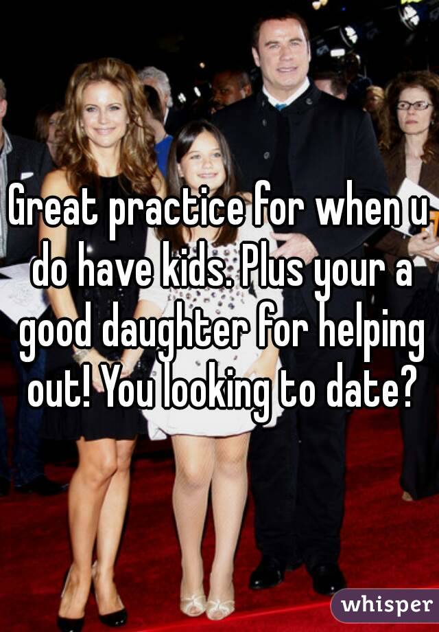 Great practice for when u do have kids. Plus your a good daughter for helping out! You looking to date?