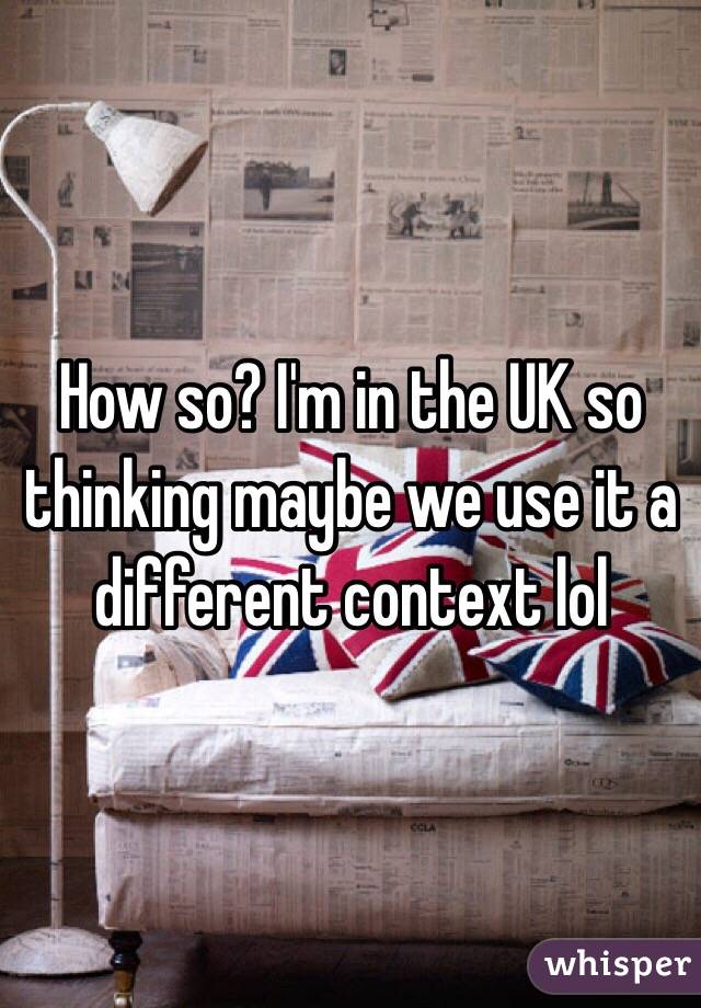 How so? I'm in the UK so thinking maybe we use it a different context lol