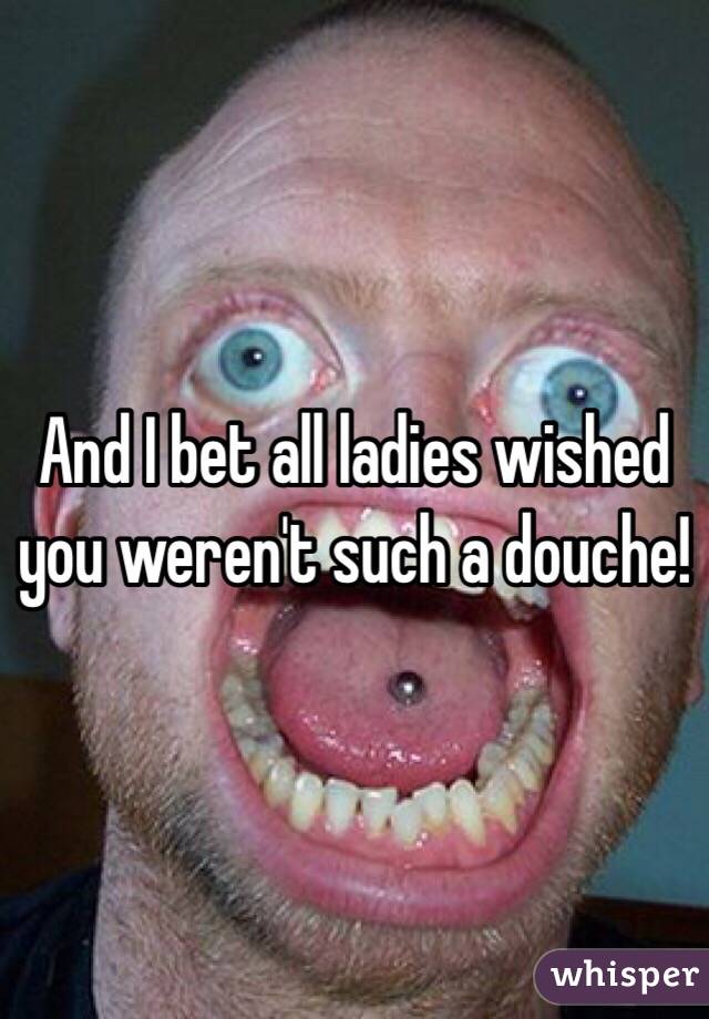And I bet all ladies wished you weren't such a douche!
