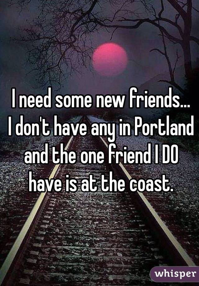 I need some new friends... 
I don't have any in Portland and the one friend I DO have is at the coast. 