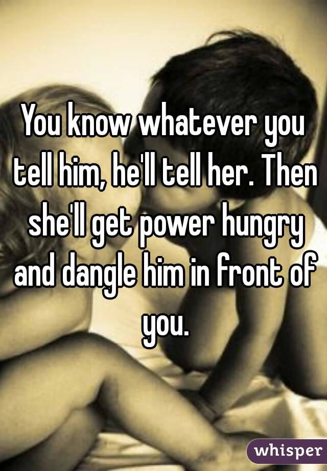 You know whatever you tell him, he'll tell her. Then she'll get power hungry and dangle him in front of you.