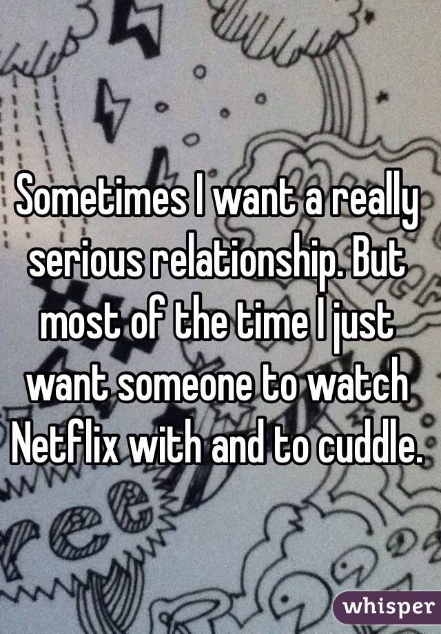 Sometimes I want a really serious relationship. But most of the time I just want someone to watch Netflix with and to cuddle. 