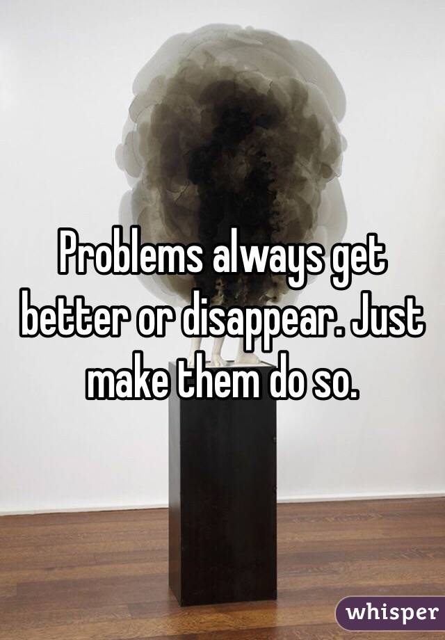 Problems always get better or disappear. Just make them do so.