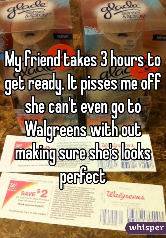 My friend takes 3 hours to get ready. It pisses me off she can't even go to Walgreens with out making sure she's looks perfect 
