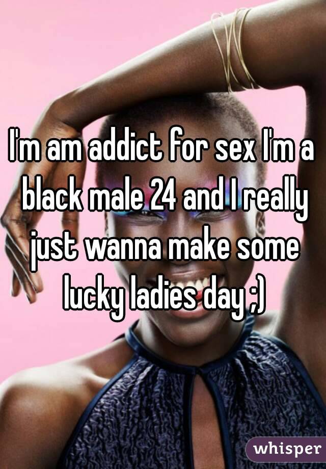 I'm am addict for sex I'm a black male 24 and I really just wanna make some lucky ladies day ;)