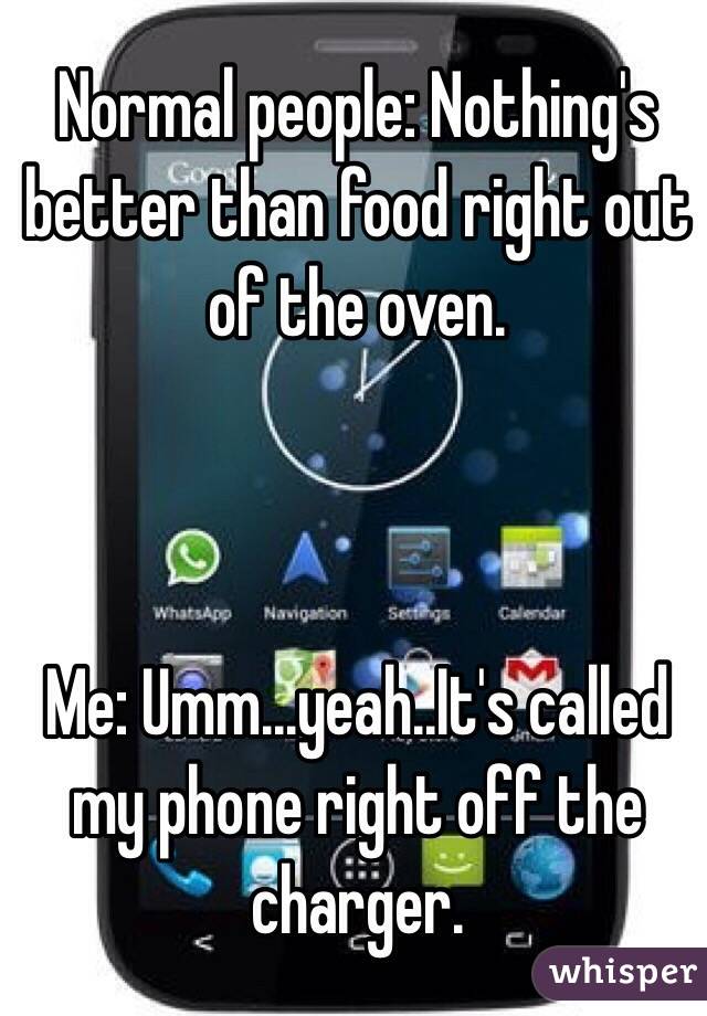 Normal people: Nothing's better than food right out of the oven.



Me: Umm...yeah..It's called my phone right off the charger.