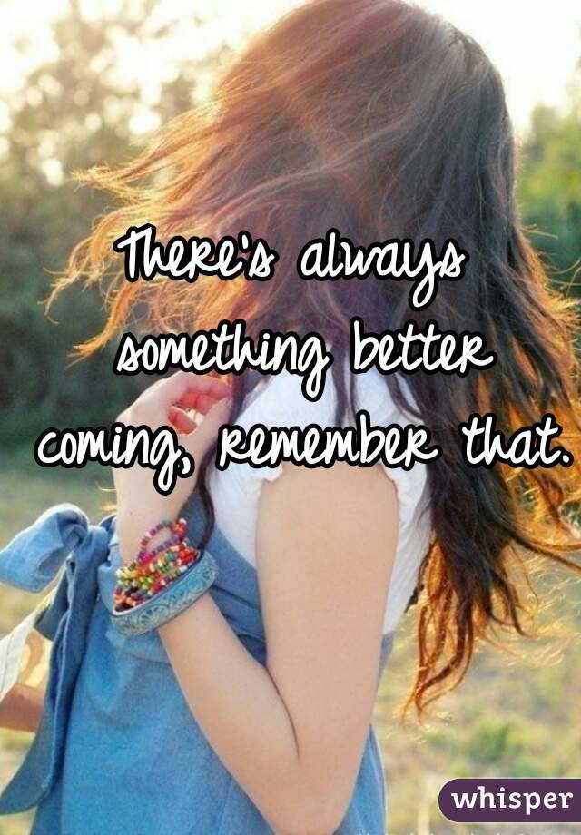 There's always something better coming, remember that. 