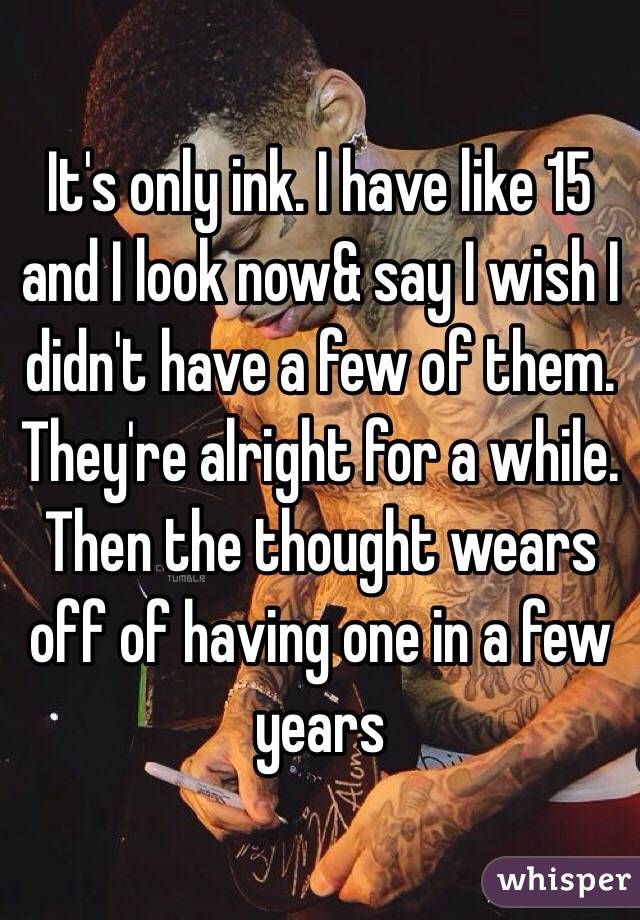 It's only ink. I have like 15 and I look now& say I wish I didn't have a few of them. They're alright for a while. Then the thought wears off of having one in a few years