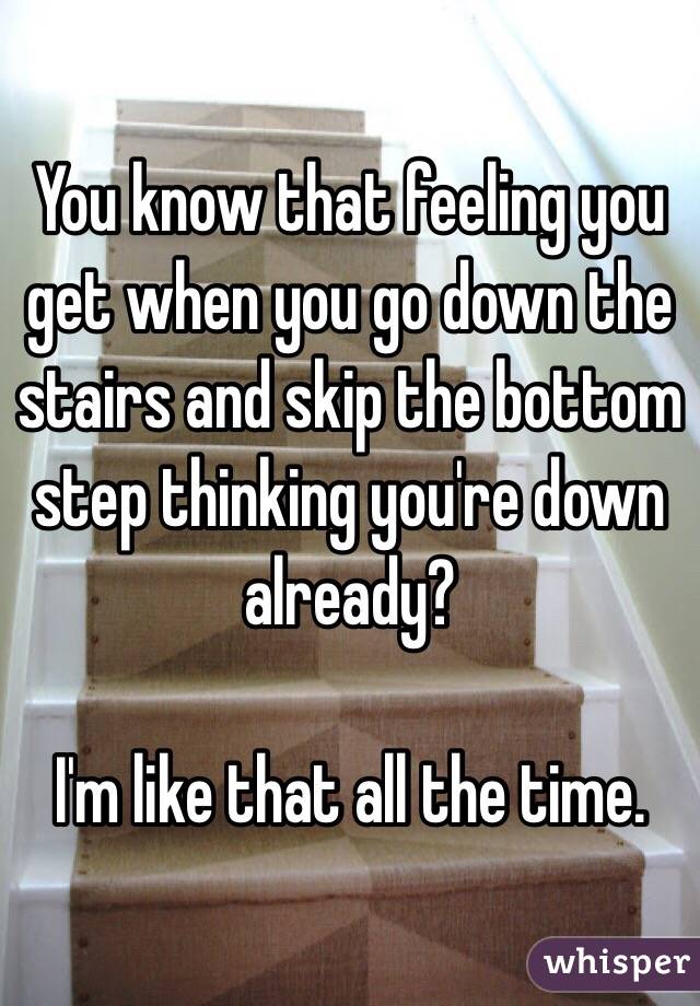 You know that feeling you get when you go down the stairs and skip the bottom step thinking you're down already?

I'm like that all the time. 