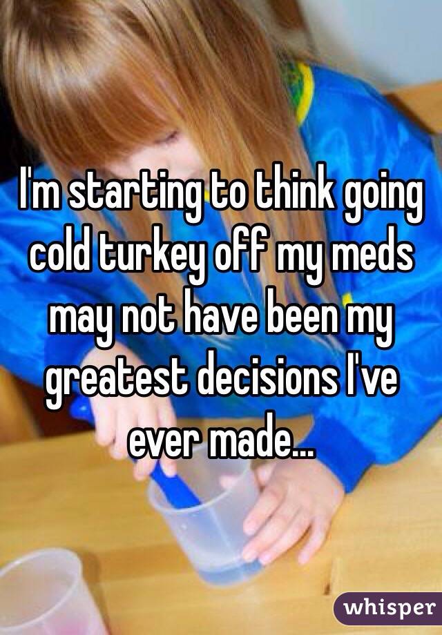 I'm starting to think going cold turkey off my meds may not have been my greatest decisions I've ever made... 