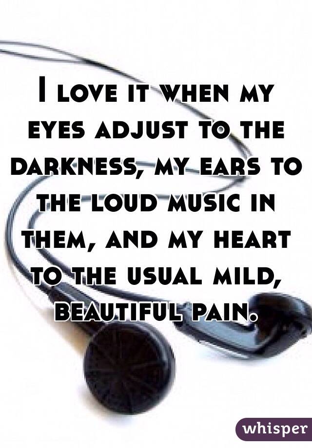 I love it when my eyes adjust to the darkness, my ears to the loud music in them, and my heart to the usual mild, beautiful pain.