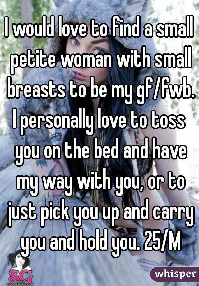 I would love to find a small petite woman with small breasts to be my gf/fwb.
I personally love to toss you on the bed and have my way with you, or to just pick you up and carry you and hold you. 25/M