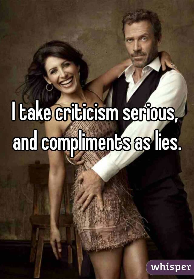 I take criticism serious, and compliments as lies.