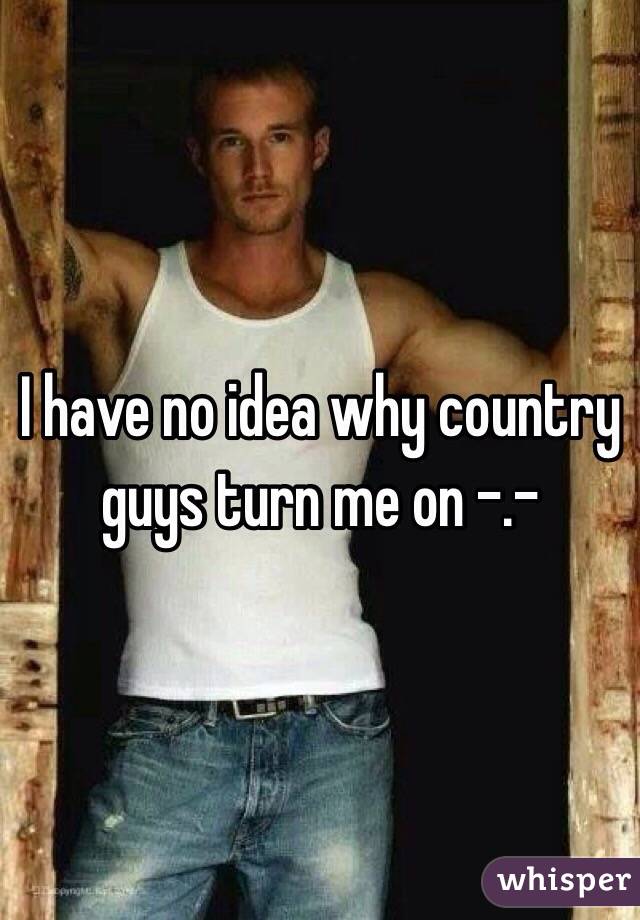 I have no idea why country guys turn me on -.-