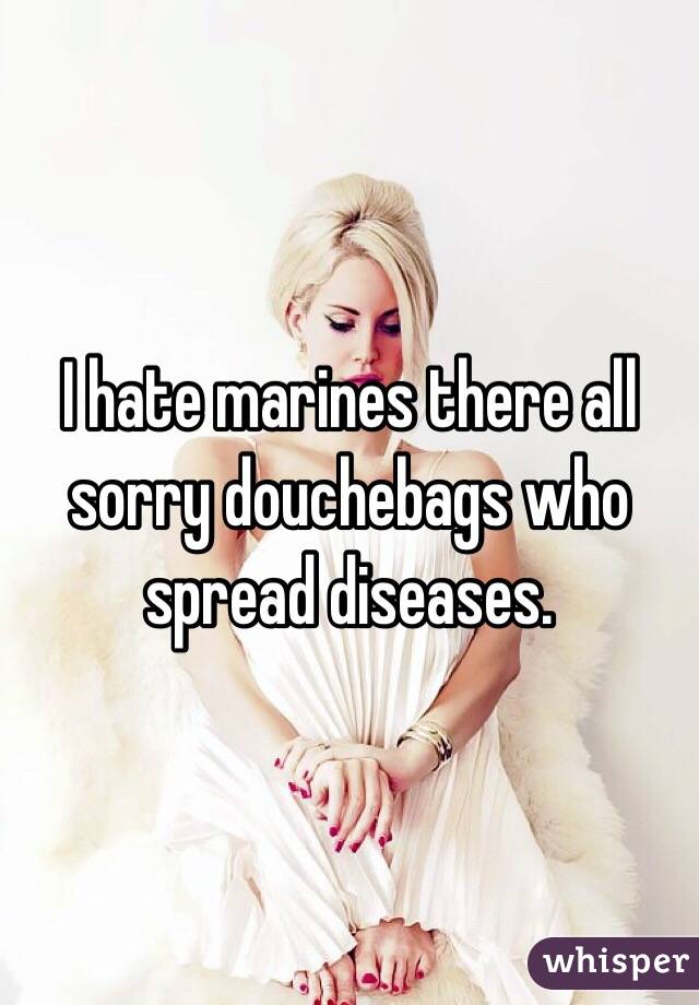 I hate marines there all sorry douchebags who spread diseases. 
