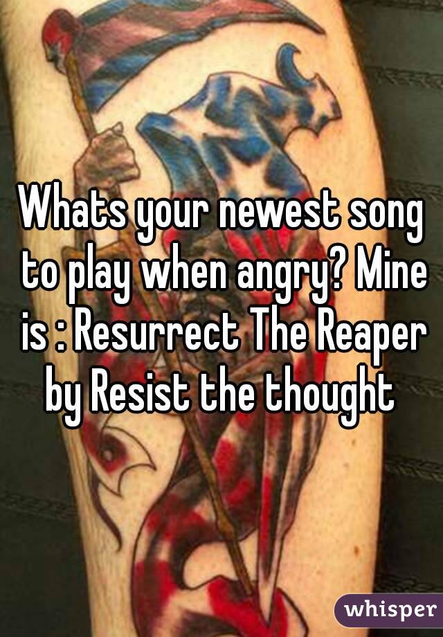 Whats your newest song to play when angry? Mine is : Resurrect The Reaper by Resist the thought 
