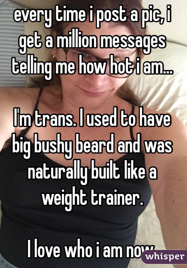 every time i post a pic, i get a million messages telling me how hot i am…

I'm trans. I used to have big bushy beard and was naturally built like a weight trainer.

I love who i am now.
