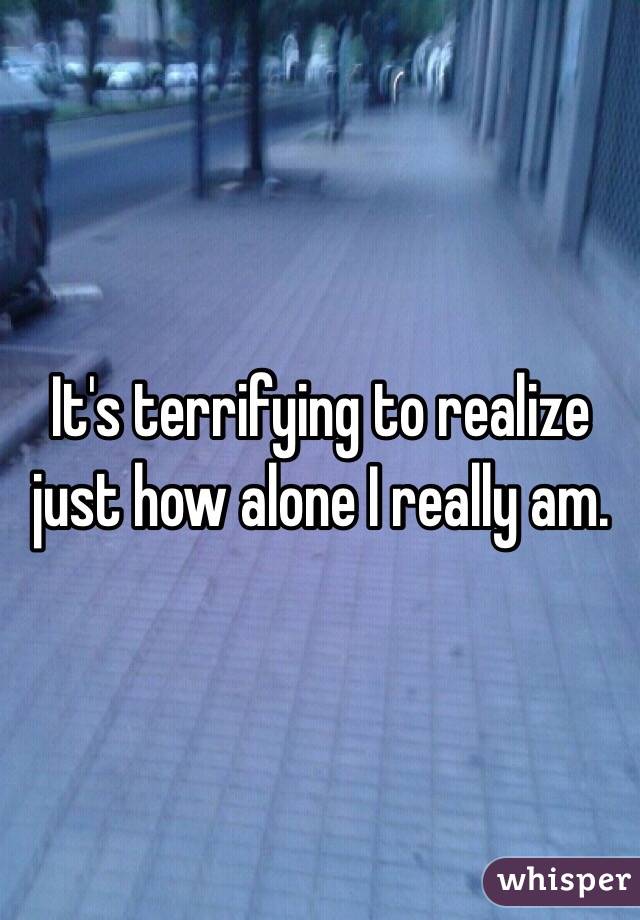 It's terrifying to realize just how alone I really am. 