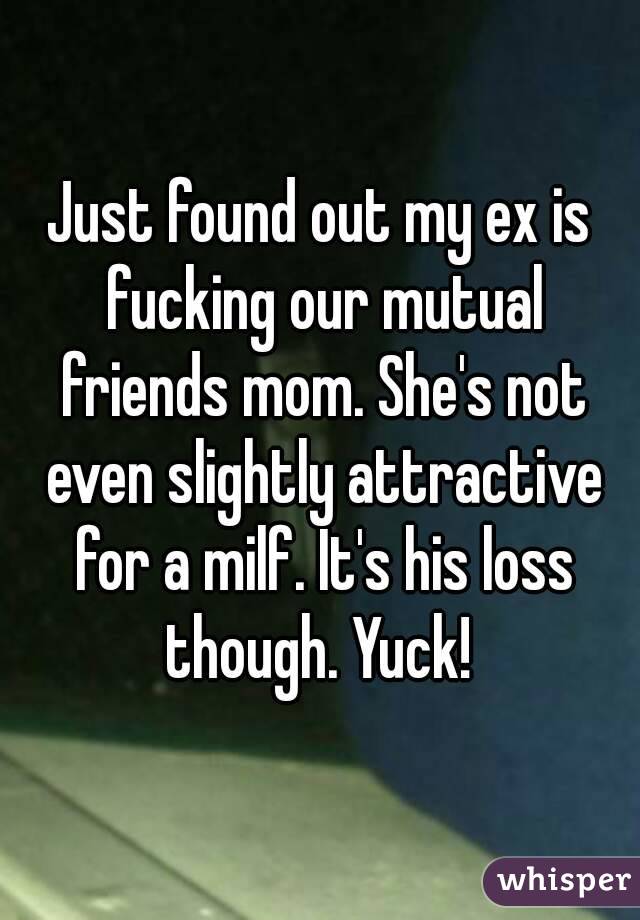 Just found out my ex is fucking our mutual friends mom. She's not even slightly attractive for a milf. It's his loss though. Yuck! 