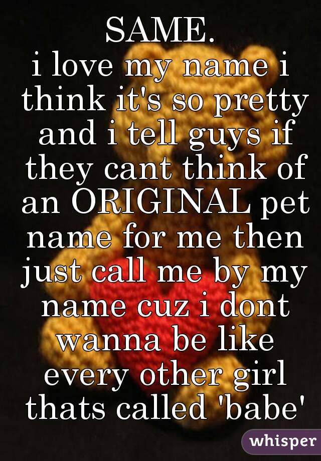 SAME.
i love my name i think it's so pretty and i tell guys if they cant think of an ORIGINAL pet name for me then just call me by my name cuz i dont wanna be like every other girl thats called 'babe'