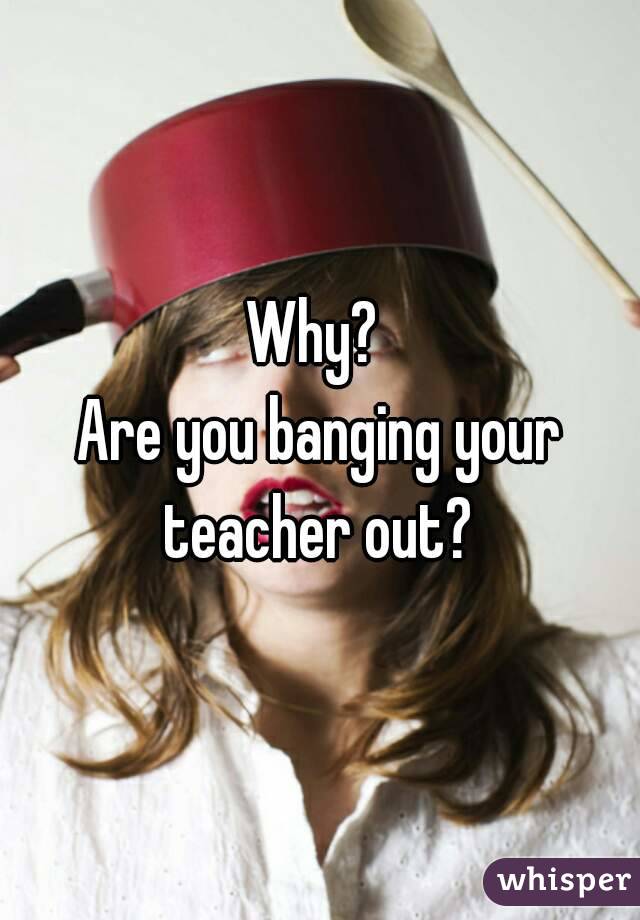 Why? 
Are you banging your teacher out? 