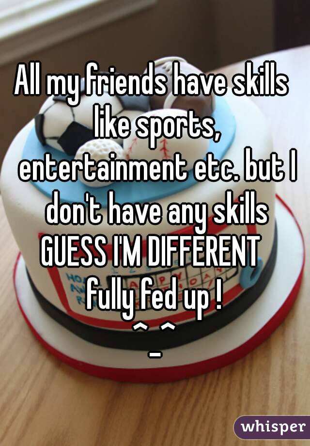 All my friends have skills  like sports, entertainment etc. but I don't have any skills
GUESS I'M DIFFERENT 
fully fed up !
^_^
