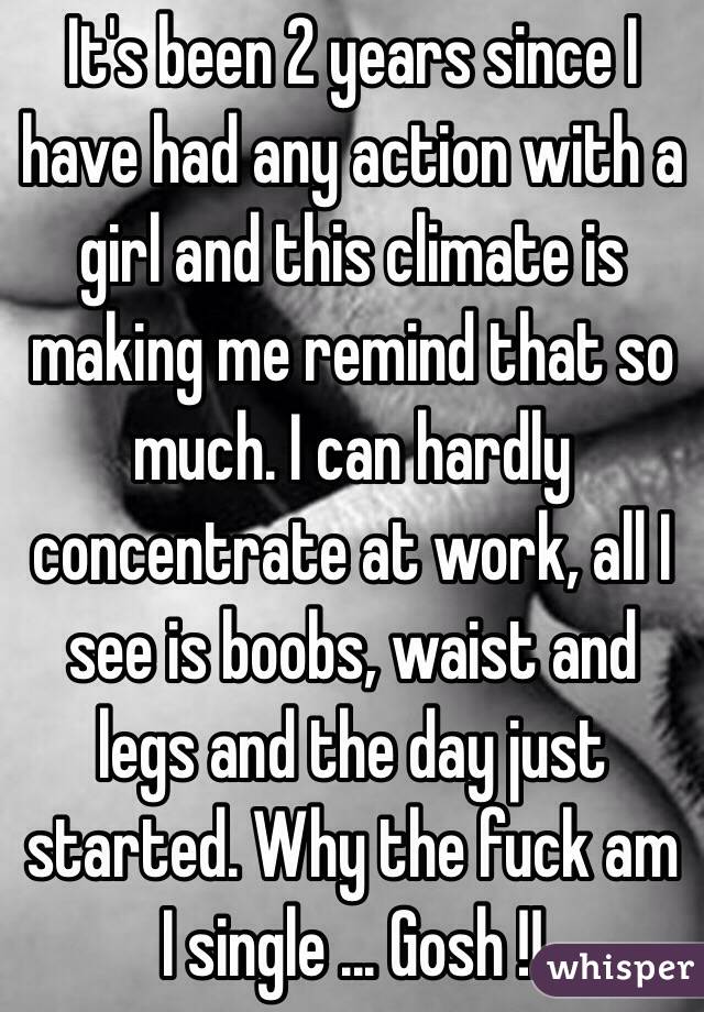 It's been 2 years since I have had any action with a girl and this climate is making me remind that so much. I can hardly concentrate at work, all I see is boobs, waist and legs and the day just started. Why the fuck am I single ... Gosh !!