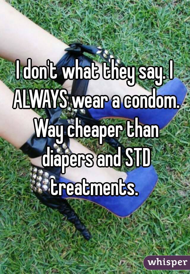 I don't what they say. I ALWAYS wear a condom. Way cheaper than diapers and STD treatments. 
