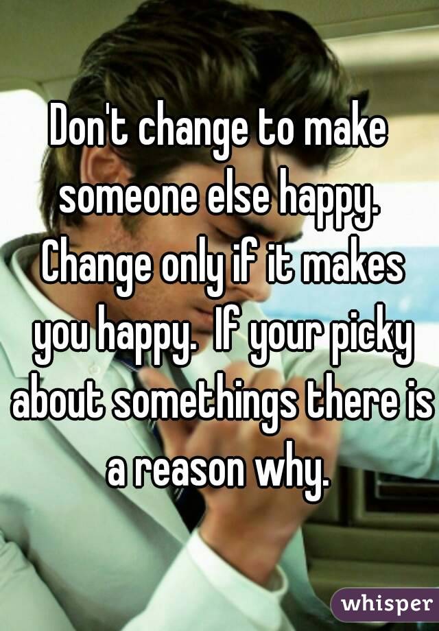 Don't change to make someone else happy.  Change only if it makes you happy.  If your picky about somethings there is a reason why. 