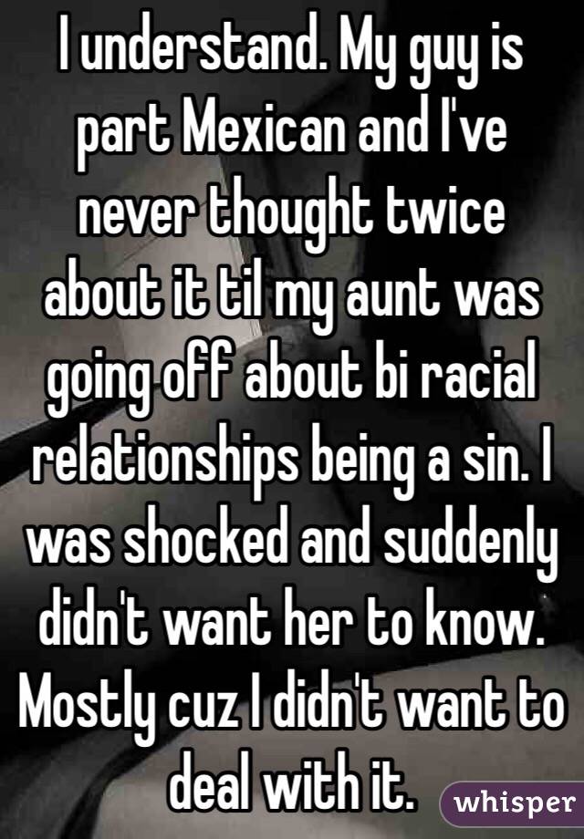 I understand. My guy is part Mexican and I've never thought twice about it til my aunt was going off about bi racial relationships being a sin. I was shocked and suddenly didn't want her to know. Mostly cuz I didn't want to deal with it. 